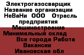 Электрогазосварщик › Название организации ­ НеВаНи, ООО › Отрасль предприятия ­ Машиностроение › Минимальный оклад ­ 70 000 - Все города Работа » Вакансии   . Ивановская обл.